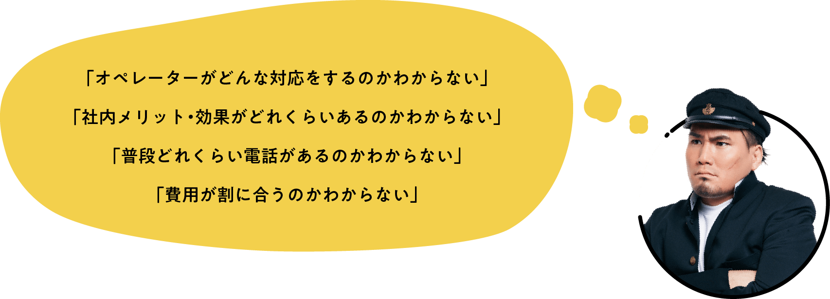 「オペレーターがどんな対応をするのかわからない」「社内メリット・効果がどれくらいあるのかわからない」「普段どれくらい電話があるのかわからない」「費用が割に合うのかわからない」