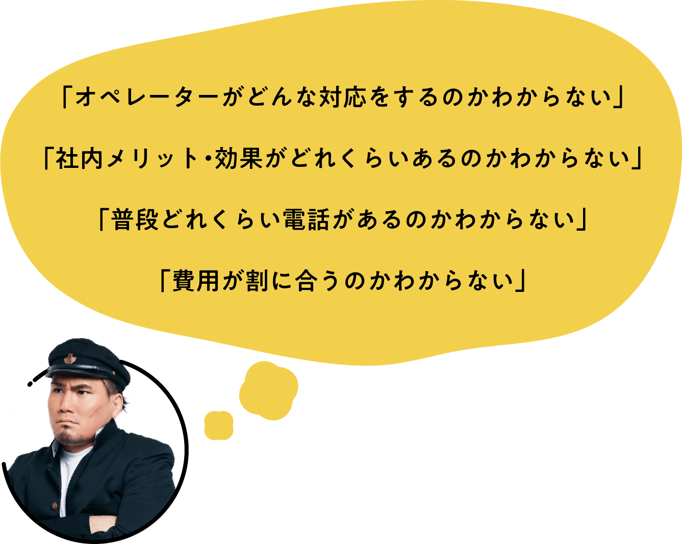 「オペレーターがどんな対応をするのかわからない」「社内メリット・効果がどれくらいあるのかわからない」「普段どれくらい電話があるのかわからない」「費用が割に合うのかわからない」